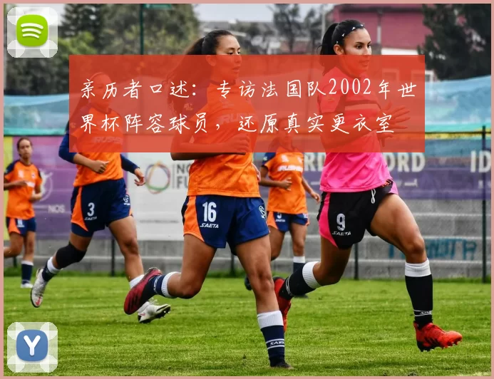 亲历者口述:专访法国队2002年世界杯阵容球员,还原真实更衣室
