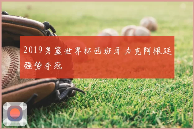2019男篮世界杯西班牙力克阿根廷强势夺冠