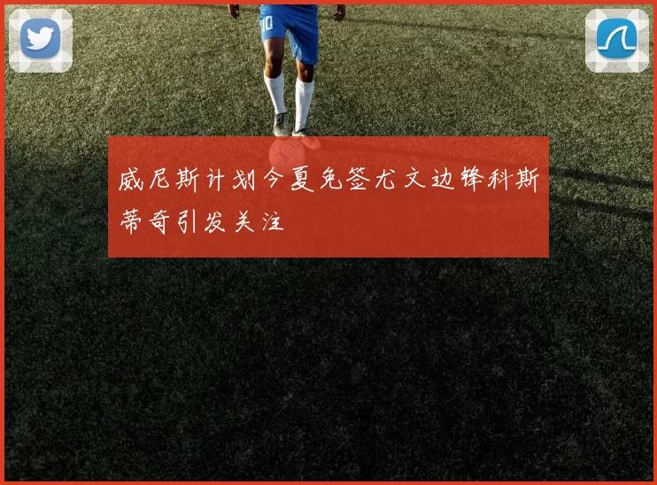 威尼斯计划今夏免签尤文边锋科斯蒂奇引发关注