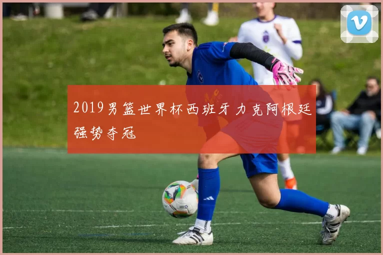 2019男篮世界杯西班牙力克阿根廷强势夺冠