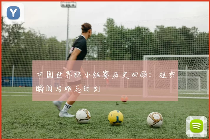 中国世界杯小组赛历史回顾:经典瞬间与难忘时刻