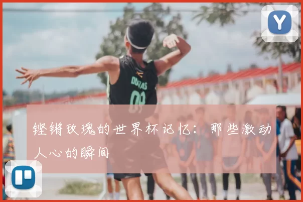铿锵玫瑰的世界杯记忆:那些激动人心的瞬间